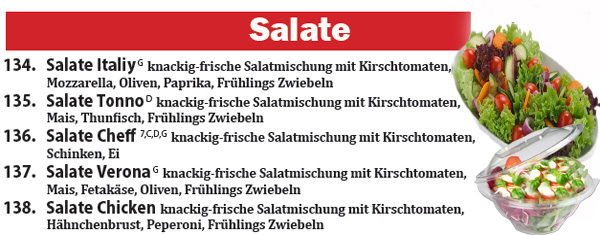 Salate 134. Salate Italiy G knackig-frische Salatmischung mit Kirschtomaten, Mozzarella, Oliven, Paprika, Frühlings Zwiebeln 135. Salate Tonno D knackig-frische Salatmischung mit Kirschtomaten, Mais, Thunfisch, Frühlings Zwiebeln 136. Salate Cheff 7,C,D,G knackig-frische Salatmischung mit Kirschtomaten, Schinken, Ei 137. Salate Verona G knackig-frische Salatmischung mit Kirschtomaten, Mais, Fetakäse, Oliven, Frühlings Zwiebeln 138. Salate Chicken knackig-frische Salatmischung mit Kirschtomaten,  Hähnchenbrust, Peperoni, Frühlings Zwiebeln